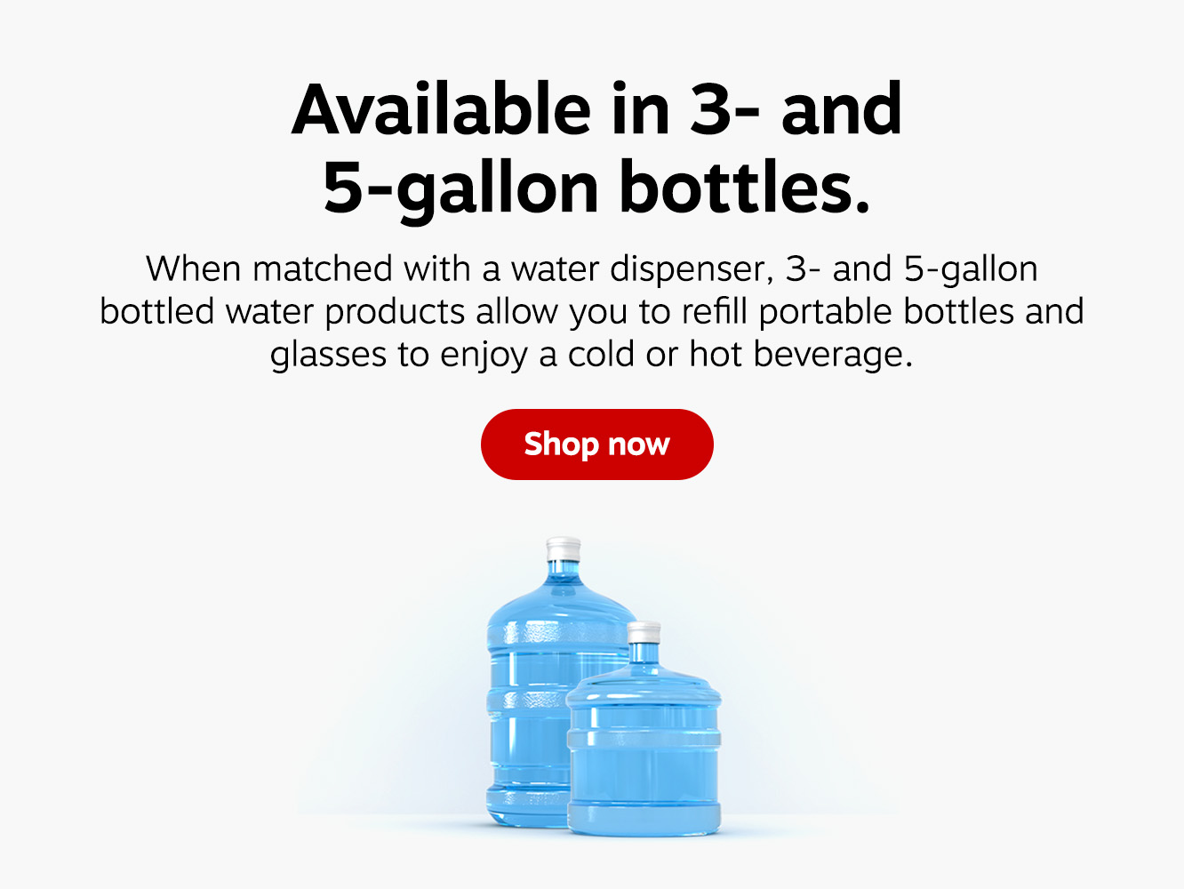 Available in 3- and 5-gallon bottles. When matched with water a dispenser, 3- and 5- gallon bottled water products allow you to refill portable bottles and glasses to enjoy a hot or cold beverage. Shop now.