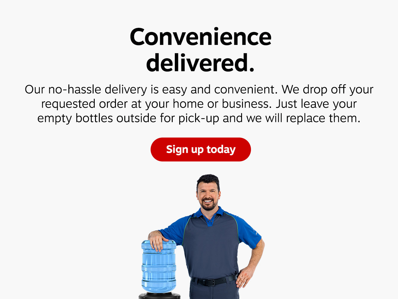 Convenience delivered. Our no-hassle delivery is easy and convenient. We drop off your requested order at your home or business. Just leave your empty bottles outside for pick-up and we will replace them. Sign up today.