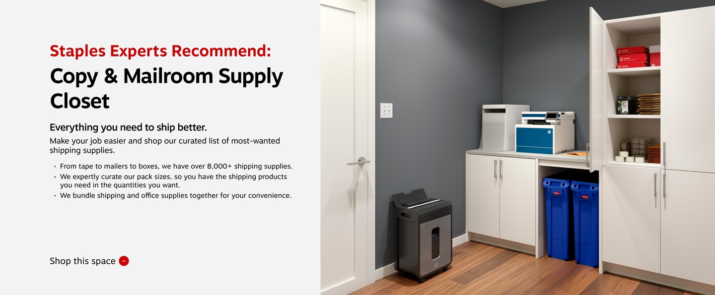 Staples Experts Recommend: Copy & Mailroom Supply Closet. Everything you need to ship better. Make your job easier and shop our curated list of most-wanted shipping supplies. From tape to mailers to boxes, we have over 8,000+ shipping supplies. We expertly curate our pack sizes, so you have the shipping products you need in the quantities you want. We bundle shipping and office supplies together for your convenience.