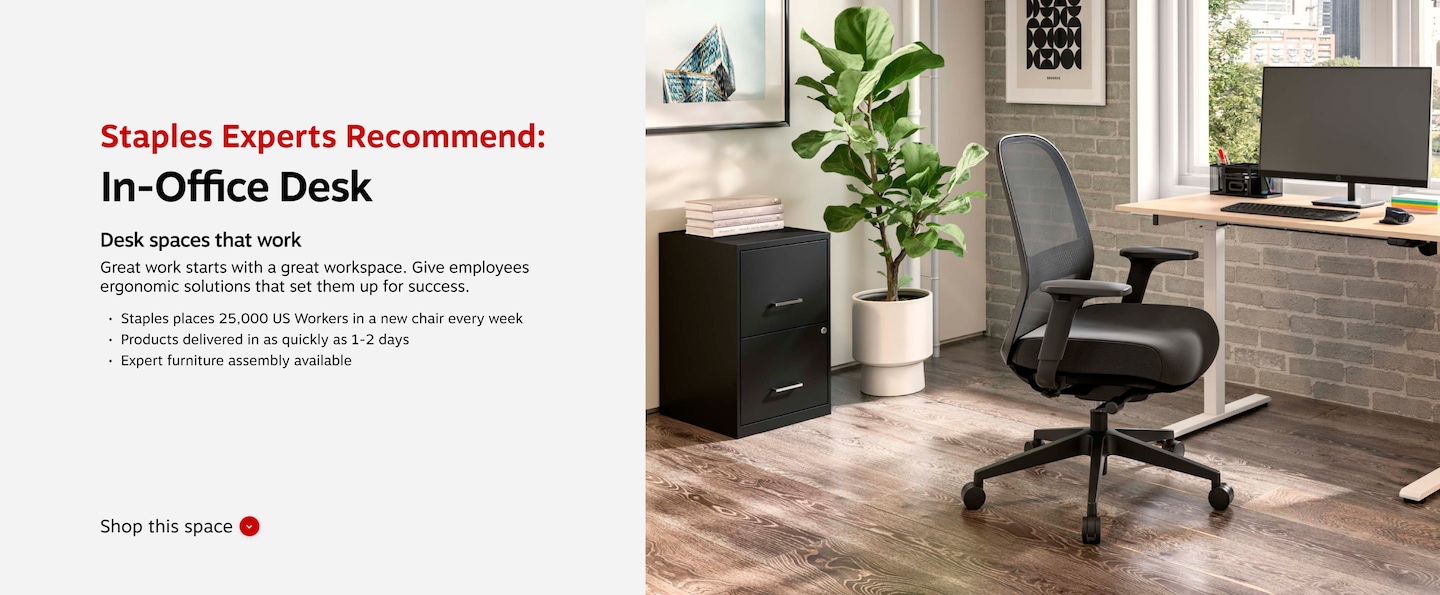 Staples Experts Recommend: In-Office Desk. Desk spaces that work. Great work starts with great workspace. Give employees ergonomic solutions that set them up for success. Staples places 25,000 US Workers in a new chair every week. Products delivered in as quickly as 1-2 days. Expert furniture assembly available.
