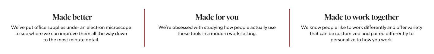 Made better We've put office supplies under an electron microscope to see where we can improve them all the way down to the most minute detail. Made for you We're obsessed with studying how people actually use these tools in a modern work setting. Made to work together We know people like to work differently and offer variety that can be customized and paired differently to personalize to how you work.