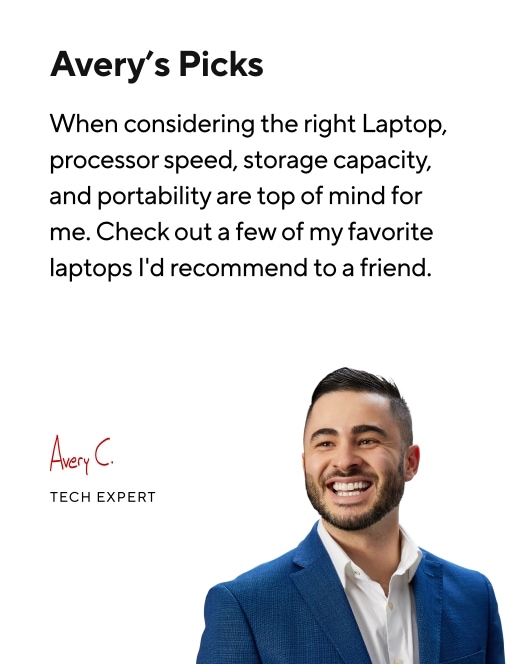Avery's Picks. When considering the right Laptop, processor speed, storage capacity, and portability are top of mind for me. Check out a few of my favorite laptops I'd recommend to a friend. Avery C. Tech Expert.