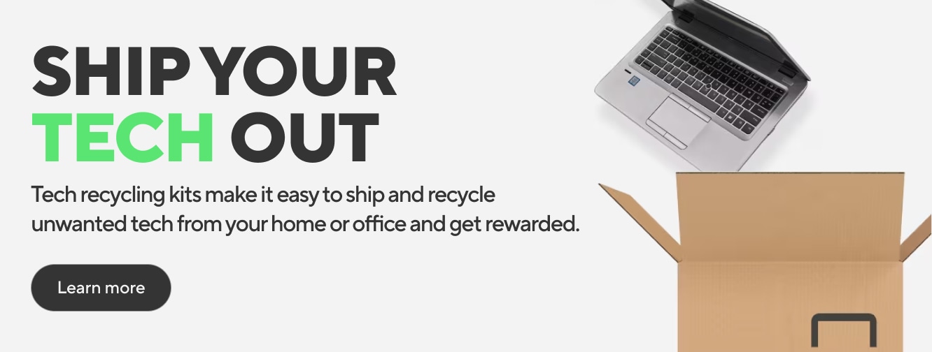 SHIP YOUR TECH OUT Tech recycling kits make it easy to ship and recycle unwanted tech from your home or office and get rewarded. Learn more
