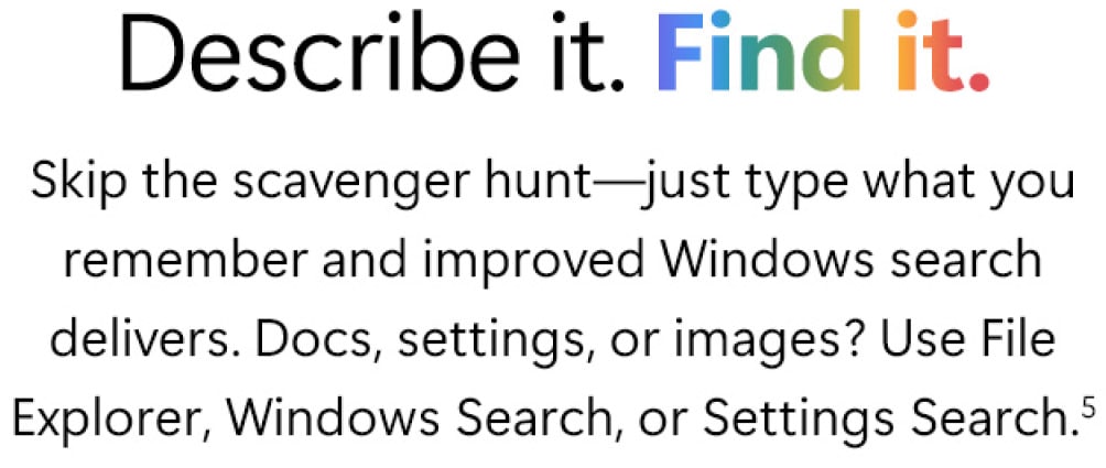 Describe it. Find it. Skip the scavenger hunt: Just type what you remember and improved Windows search delivers. Docs, settings, or images? Use File Explorer, Windows Search, or Settings Search.