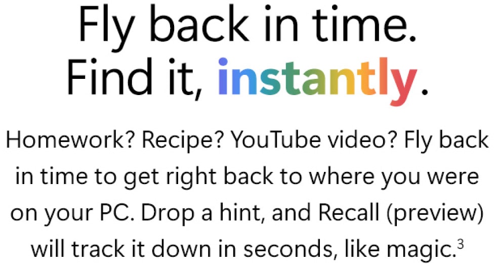 Fly back in time. Find it, instantly. Homework? Recipe? YouTube video? Fly back in time to get right back to where you were on your PC. Drop a hint, and Recall (preview) will track it down in seconds, like magic.