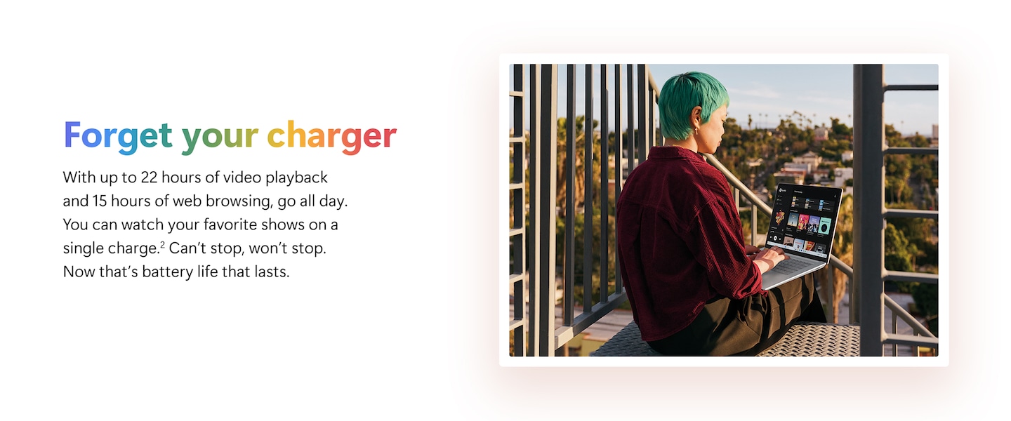 Forget your charger. With up to 22 hours of video playback and 15 hours of web browsing, go all day. You can watch your favorite shows on a single charge. Can't stop, won't stop. Now that's battery that lasts.