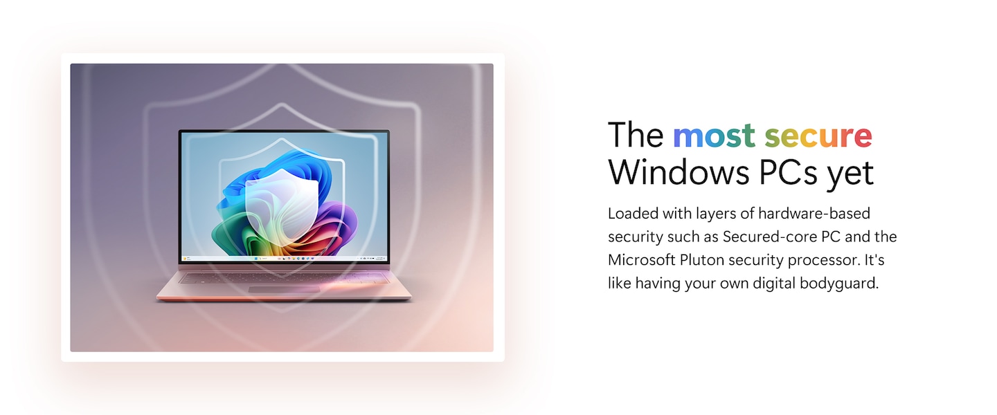 The most secure Windows PCs yet. Loaded with layers of hardware-based security such as Secured-core PC and the Microsoft Pluton security processor. It's like having your own digital bodyguard.