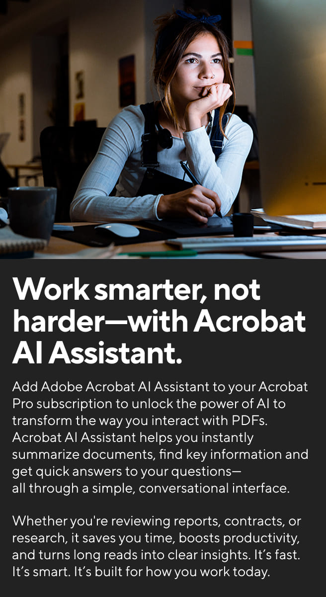 Work smarter, not harder-with Acrobat AI Assistant. Add Adobe Acrobat AI Assistant to your Acrobat Pro subscription to unlock the power of AI to transform the way you interact with PDFs. Acrobat AI Assistant helps you instantly summarize documents, find key information and get quick answers to your questions-all through a simple, conversational interface. Whether you're reviewing reports, contracts, or research, it saves you time, boosts productivity, and turns long reads into clear insights. It's fast. It's smart. It's built for how you work today.