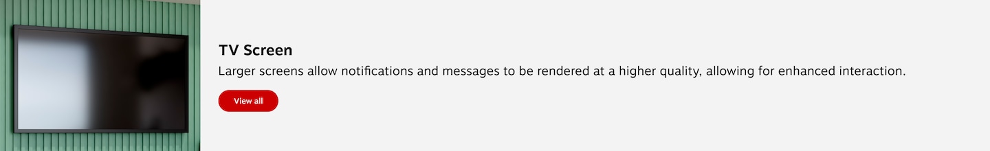 TV Screen. Larger display screens allow notifications and messages to be rendered at a higher quality, allowing for enhanced interaction. View all.
