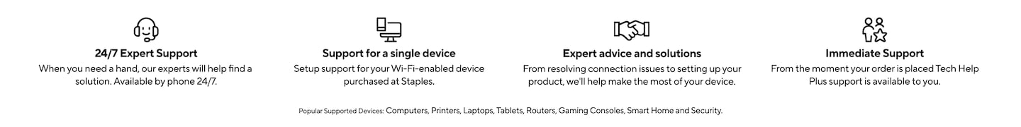 24/7 Expert Support: When you need a hand, our experts will help find a solution. Available by phone 24/7. Support for a single device: Setup support for your Wi-Fi-enabled device purchased at Staples. Expert advice and solutions: From resolving connection issues to setting up your product, we'll help make the most of your device. Immediate Support: From the moment your order is placed Tech Help Plus support is available to you. Popular supported devices include: Computers, Printers, Laptops, Tablets, Routers, Gaming Consoles, Smart Home and Security.