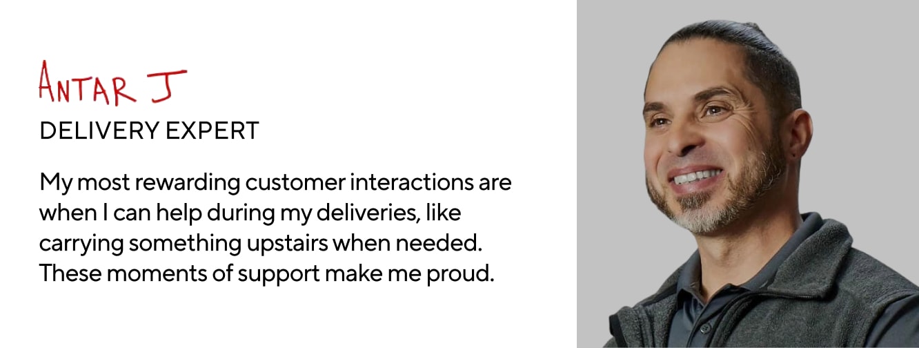 ANTAR J. DELIVERY EXPERT. My most rewarding customer interactions are when I can help during my deliveries, like carrying something upstairs when needed. These moments of support make me proud.