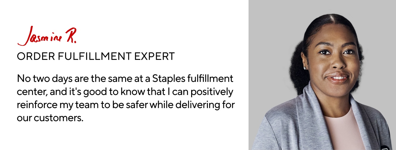 Jasmine R. ORDER FULFILLMENT EXPERT. No two days are the same at a Staples fulfillment center, and it's good to know that I can positively reinforce my team to be safer while delivering for our customers.