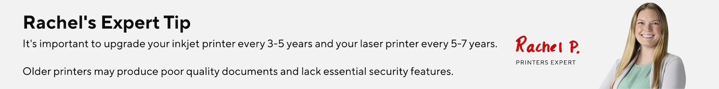 Rachel's Expert Tip: It's important to upgrade your inkjet printer every 3-5 years and your laser printer every 5-7 years. Older printers may produce poor quality documents and lack essential security features.