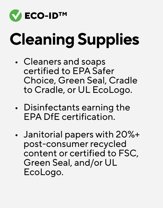 Eco-ID. Cleaning Supplies. Cleaners and soaps certified to EPA Safer Choice, Green Seal, Cradle to Cradle, or UL EcoLogo. Disinfectants earning the EPA DfE certification. Janitorial papers with 20%+ post-consumer recycled content or certified to FSC, Green Seal, and/or UL EcoLogo.
