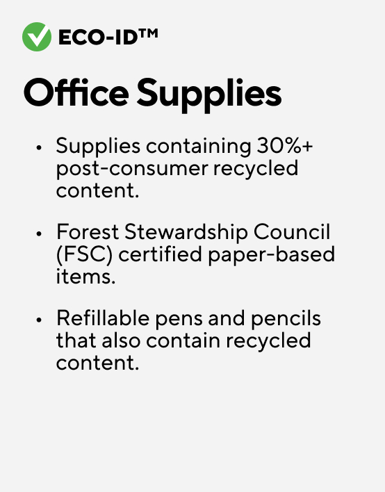 Eco-ID. Office Supplies. Supplies containing 30%+ post-consumer recycled content Forest Stewardship Council (FSC) certified paper-based items Refillable pens and pencils that also contain recycled content