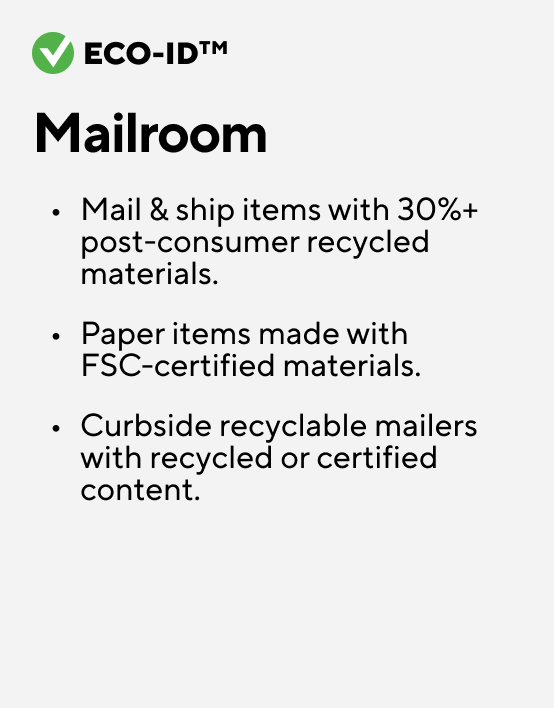 Eco-ID Mailroom Mail & ship items with 30%+ post-consumer recycled materials. Paper items made with FSC-certified materials. Curbside recyclable mailers with recycled or certified content.
