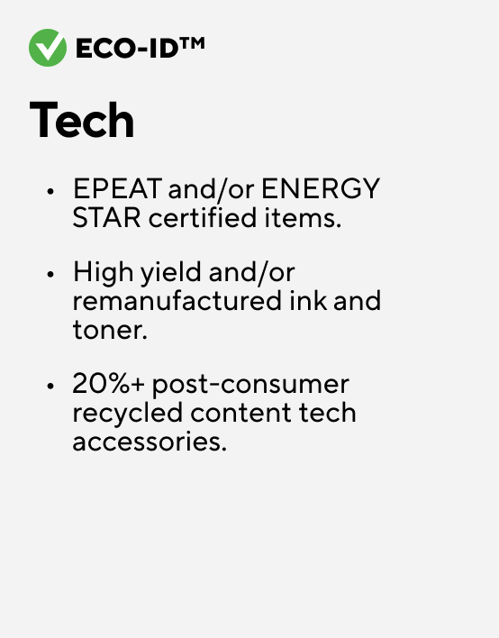 Eco-ID Tech EPEAT and/or ENERGY STAR certified items. High yield and/or remanufactured ink and toner. 20%+ post-consumer recycled content tech accessories.