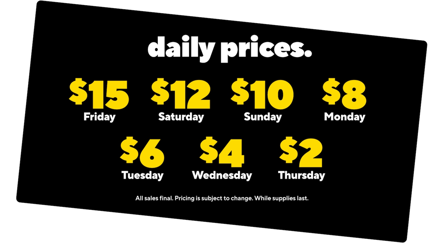 daily prices. $ 15 Friday $ 12 Saturday $ 10 Sunday $ 8 Monday $ 6 Tuesday $ 4 Wednesday $ 2 Thursday All sales final. Pricing is subject to change. While supplies last.