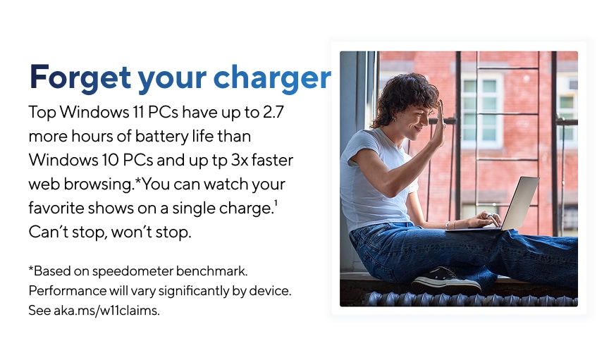Forget your charger. Top Windows 11 PCs have up to 2.7 more hours of battery life than Windows 10 PCs and up to 3x faster web browsing.* You can watch your favorite shows on a single charge. Can't stop, won't stop.  Based on speedometer benchmark. Performance will vary significantly by device. See aka.ms/w11claims