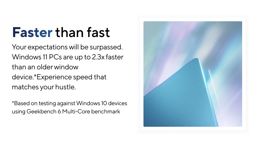 Faster than fast. Your expectations will be surpassed. Windows 11 PCs are 2.3x faster than an older Windows device.* Experience speed that matches your hustle. *Based on testing against Windows 10 devices using Geekbench 6 Multi-core benchmark.