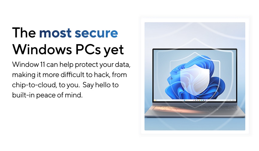The most secure Windows PCs yet. Windows 11 can help protect your data, making it more difficult to hack, from chip-to-cloud, to you. Say hello to built-in peace of mind.