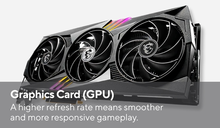 Graphics Card (GPU) A higher frame rate means smoother and more responsive gameplay.