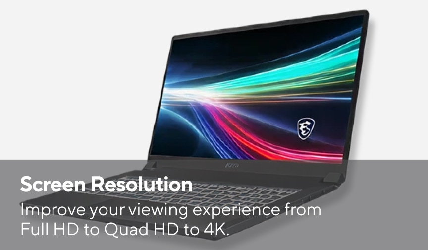 Screen Resolution Improve your viewing experience from Full HD to Quad HD to 4K.