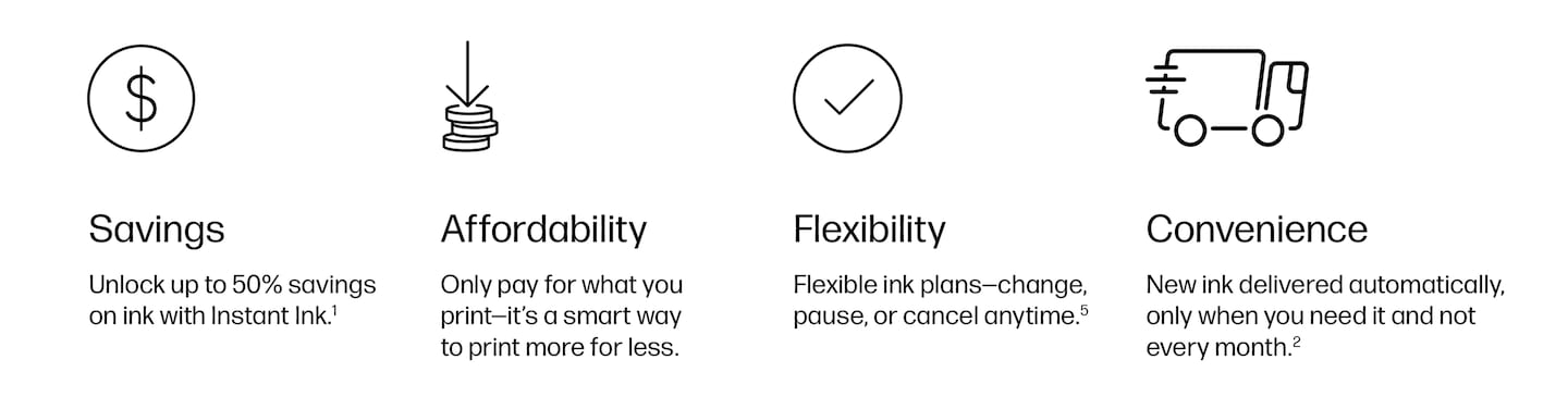 Savings, Unlock up to 50% savings on ink with Instant Ink.1 Affordability, Only pay for what you print - it's a smart way to print more for less. Flexibility, Flexible ink plans- change, pause, or cancel anytime.5 Convenience, New ink delivered automatically, only when you need it and not every month.2
