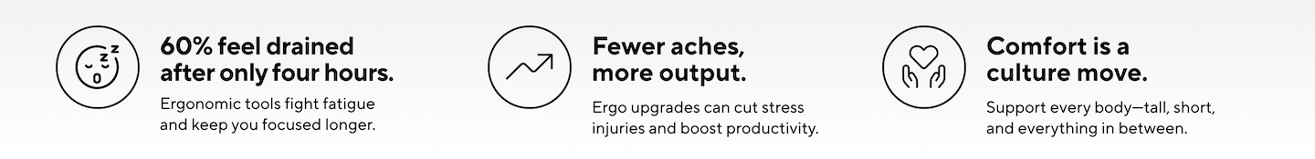 60% feel drained after only four hours.  Fewer aches, more output.  Comfort is a culture move. Support every body-tall, short, and everything in between.  N  Ergonomic tools fight fatigue  Ergo upgrades can cut stress  and keep you focused longer.  injuries and boost productivity.