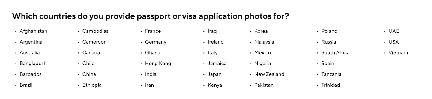 Which countries do you provide passport or visa application photos for? Afghanistan Argentina Australia Bangladesh Barbados Brazil Cambodias Cameroon Canada Chile China Ethiopia France Germany Ghana Hong Kong India Iran Iraq Ireland Italy Jamaica Japan Kenya Korea Malaysia Mexico Nigeria New Zealand Pakistan Poland Russia South Africa Spain Tanzania Trinidad UAE USA Vietnam