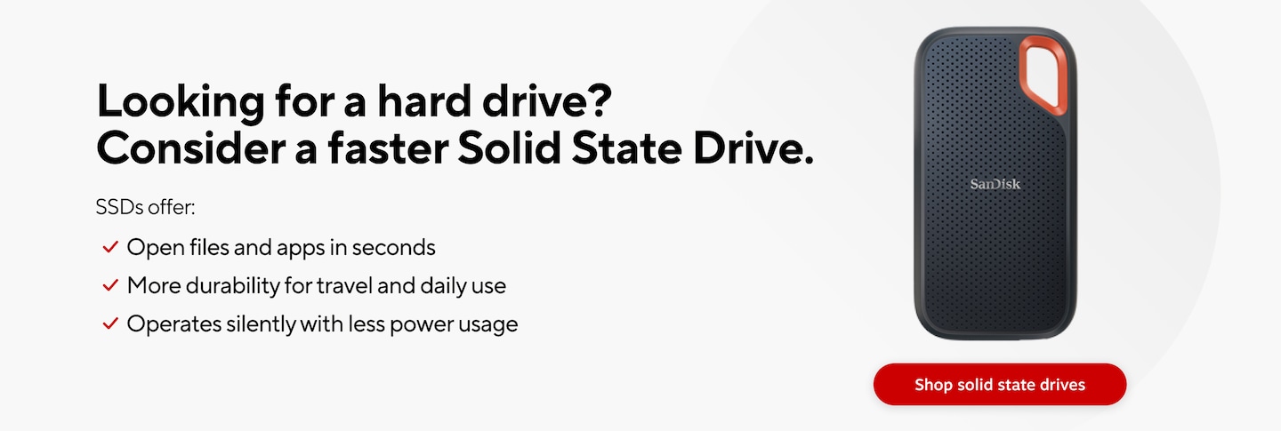 Looking for a hard drive? Consider a faster Solid State Drive. SSDs offer Open files and apps in seconds More durability for travel and daily use Operates silently with less power usage. Shop solid state drives.