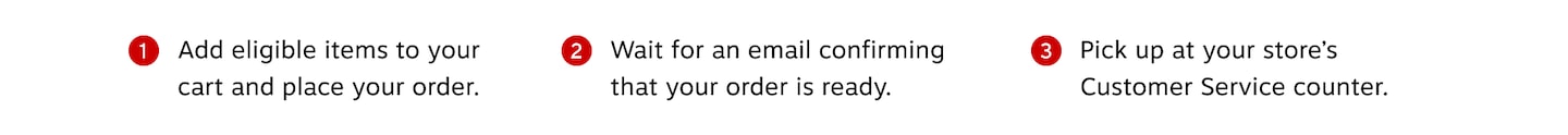 Add eligible items to your cart and place your order. Wait for an email confirming that your order is ready. Pick up at your store's Customer Service counter