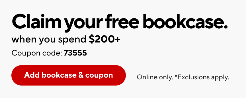 Claim your free bookcase. when you spend $200+. Coupon code: 73555. Add bookcase & coupon. Online only. *Exclusions apply