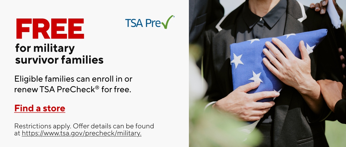 Free for military survivor families. Eligible families can enroll in or renew TSA PreCheck for free. Find a store. Restrictions apply, Offer details can be found at https://www.tsa.gov/precheck/military