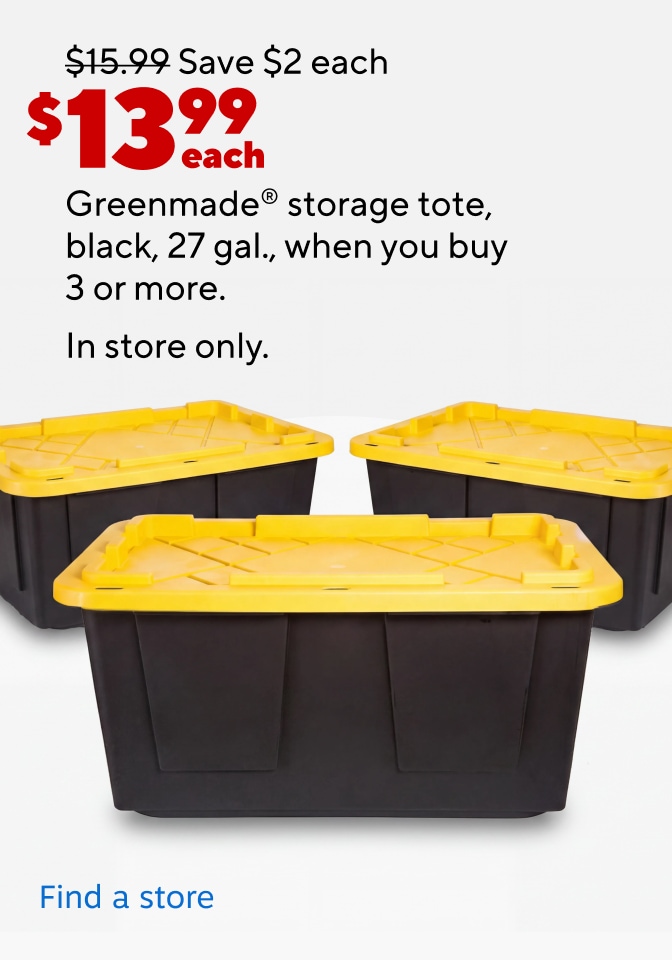 Save $2 each $13.99 each Greenmade storage tote, black, 27 gal., when you buy 3 or more. In store only. Find a store.