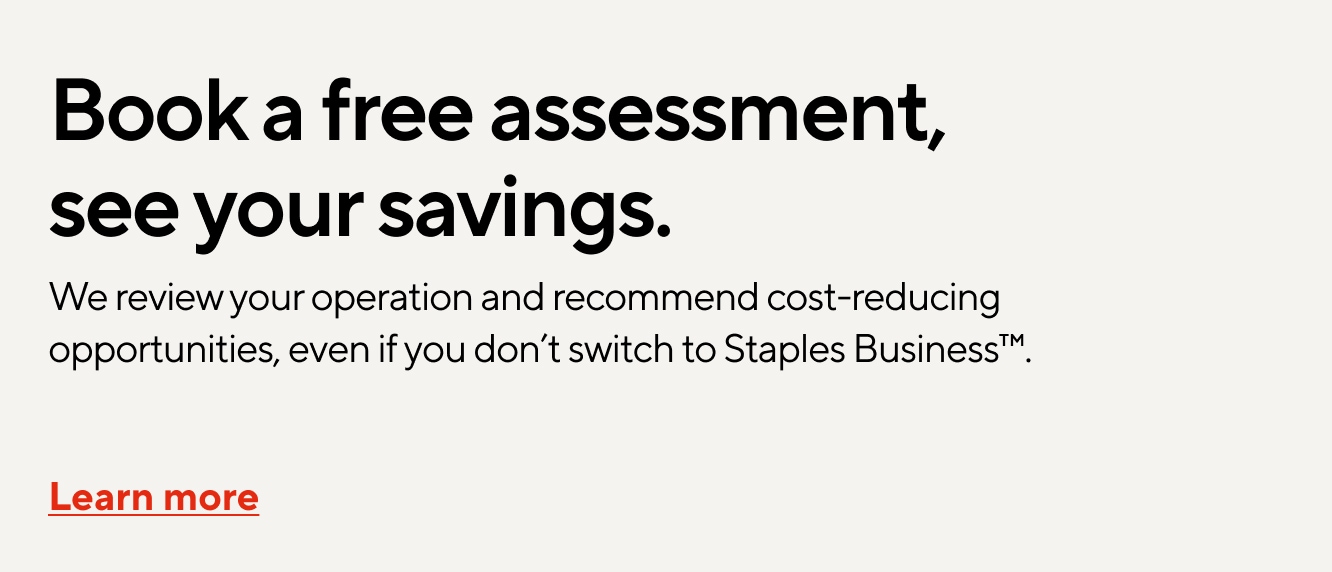 Book a free assessment, see your savings. We review your operation and recommend cost-reducing opportunities, even if you don’t switch to Staples Business. Learn more