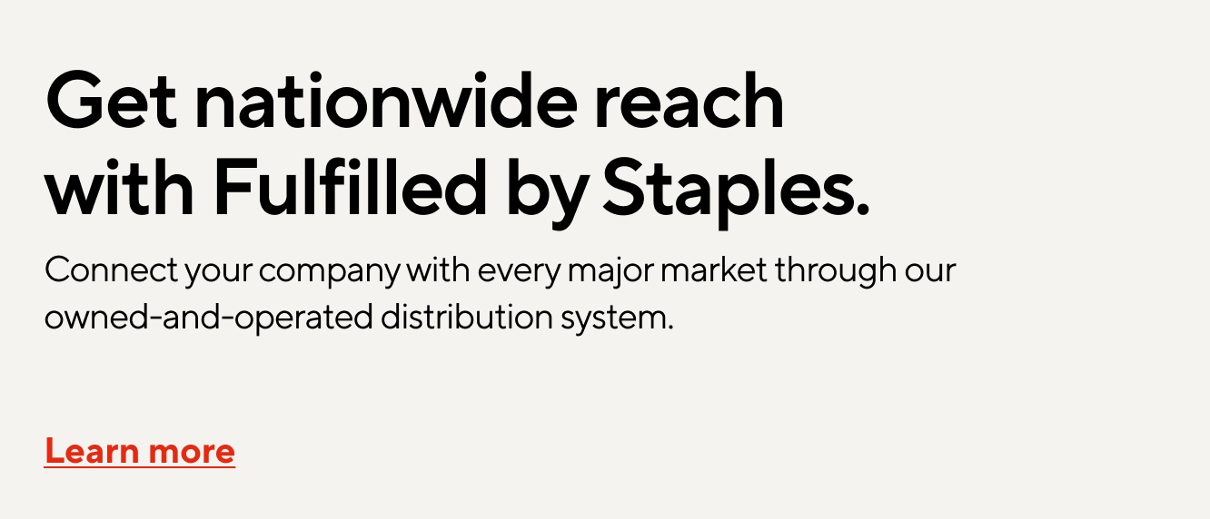 Get nationwide reach with Fulfilled by Staples. Connect your company with every major market through our owned-and-operated distribution system.  Learn more